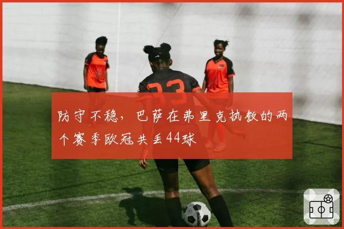 防守不稳，巴萨在弗里克执教的两个赛季欧冠共丢44球