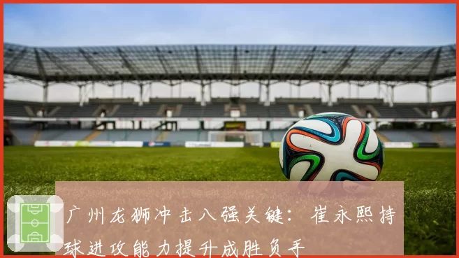 广州龙狮冲击八强关键：崔永熙持球进攻能力提升成胜负手