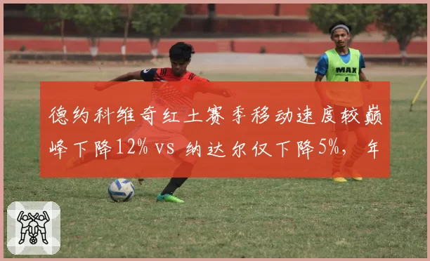 德约科维奇红土赛季移动速度较巅峰下降12% vs 纳达尔仅下降5%，年龄对步法影响差异化