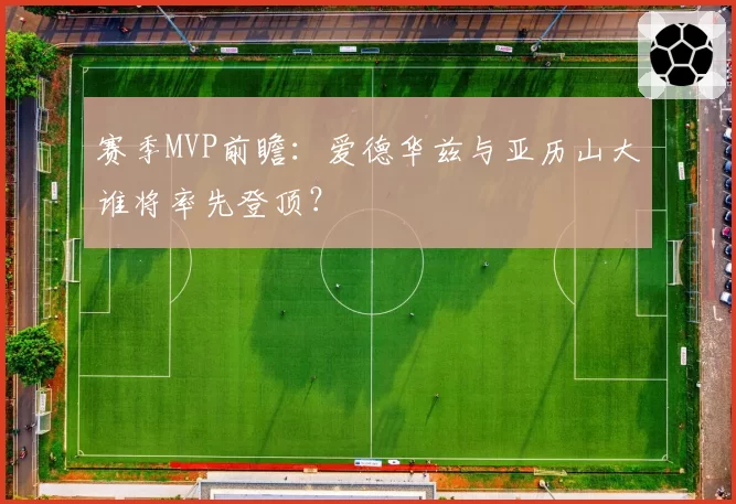 赛季MVP前瞻：爱德华兹与亚历山大谁将率先登顶？