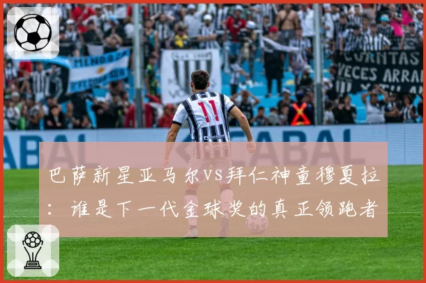巴萨新星亚马尔vs拜仁神童穆夏拉：谁是下一代金球奖的真正领跑者？