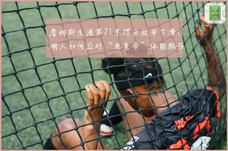 詹姆斯生涯第21季得分效率下滑，湖人如何应对“老皇帝”体能瓶颈
