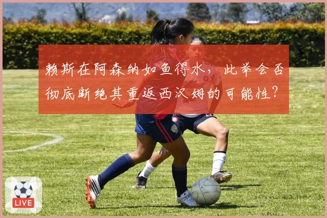 赖斯在阿森纳如鱼得水，此举会否彻底断绝其重返西汉姆的可能性？