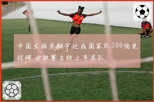 中国女排龚翔宇达成国家队300场里程碑 世联赛击败土耳其队