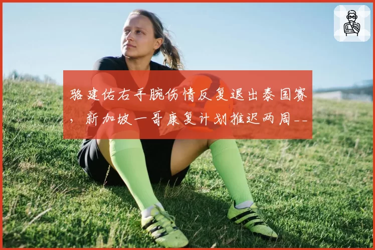 骆建佑右手腕伤情反复退出泰国赛，新加坡一哥康复计划推迟两周__br_