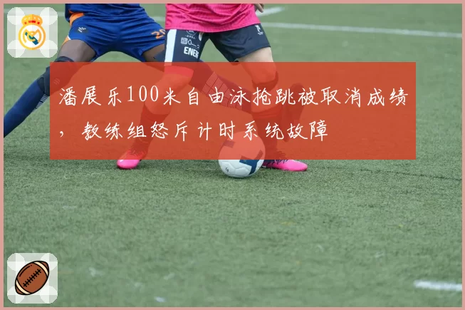 潘展乐100米自由泳抢跳被取消成绩，教练组怒斥计时系统故障