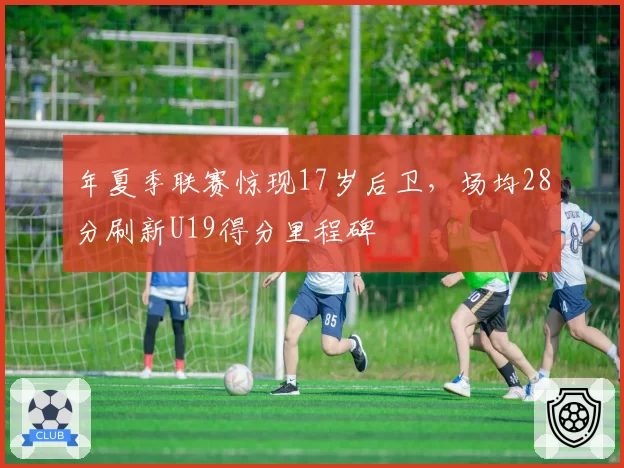 年夏季联赛惊现17岁后卫，场均28分刷新U19得分里程碑