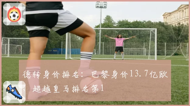 德转身价排名：巴黎身价13.7亿欧，超越皇马排名第1