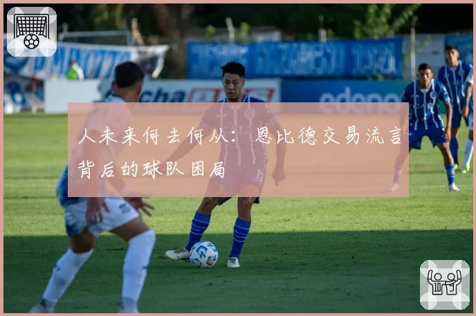 人未来何去何从：恩比德交易流言背后的球队困局